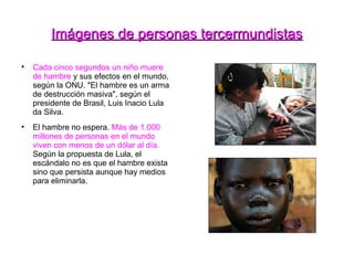 Imágenes de personas tercermundistas Cada cinco segundos un niño muere de hambre  y sus efectos en el mundo, según la ONU. "El hambre es un arma de destrucción masiva", según el presidente de Brasil, Luis Inacio Lula da Silva. El hambre no espera.  Más de 1.000 millones de personas en el mundo viven con menos de un dólar al día.  Según la propuesta de Lula, el escándalo no es que el hambre exista sino que persista aunque hay medios para eliminarla. 
