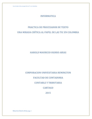 Una mirada crítica al papel de las Tic en Colombia
Mauricio Osorio Arias pág. 1
INFORMATICA
PRACTICA DE PROCESADOR DE TEXTO
UNA MIRADA CRÍTICA AL PAPEL DE LAS TIC EN COLOMBIA
HAROLD MAURICIO OSORIO ARIAS
CORPORACION UNIVESITARIA REMINGTON
FACULTAD DE CONTADURIA
CONTABLE Y TRIBUTARIA
CARTAGO
2015
 