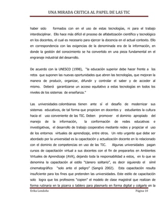 UNA MIRADA CRITICA AL PAPEL DE LAS TIC
Erika Londoño Página 10
haber sido formados con en el uso de estas tecnologías, ni para el trabajo
interdisciplinar. Ello hace más difícil el proceso de alfabetización científico y tecnológico
en los docentes, el cual es necesario para ejercer la docencia en el actual contexto. Ello
en correspondencia con las exigencias de la denominada era de la información, en
donde la gestión del conocimiento se ha convertido en una pieza fundamental en el
engranaje industrial del desarrollo.
De acuerdo con la UNESCO (1998), “la educación superior debe hacer frente a los
retos que suponen las nuevas oportunidades que abren las tecnologías, que mejoran la
manera de producir, organizar, difundir y controlar el saber y de acceder al
mismo. Deberá garantizarse un acceso equitativo a estas tecnologías en todos los
niveles de los sistemas de enseñanza.”
Las universidades colombianas tienen ante sí el desafío de modernizar sus
sistemas educativos, de tal forma que propicien en docentes y estudiantes la cultura
hacia el uso conveniente de las TIC. Deben promover el dominio apropiado del
manejo de la información, la conformación de redes educativas e
investigativas, el desarrollo de trabajo cooperativo mediante redes y propiciar el uso
de los entornos virtuales de aprendizaje, entre otros. Un reto urgente que debe ser
abordado por la universidad es la capacitación y actualización docente en lo relacionado
con el dominio de competencias en uso de las TIC. Algunas universidades pagan
cursos de capacitación virtual a sus docentes con el fin de prepararlos en Ambientes
Virtuales de Aprendizaje (AVA), dejando toda la responsabilidad a estos, en lo que se
denomina la capacitación al estilo “Llanero solitario”, es decir siguiendo el símil
cinematográfico “solo ante el peligro” (Sangrà 2002). Esta capacitación resulta
insuficiente para los fines que pretenden las universidades. Este estilo de capacitación
solo logra que los profesores “copien” el modelo de clase magistral que realizan de
forma rutinaria en la pizarra o tablero para plasmarlo en forma digital y colgarlo en la
 