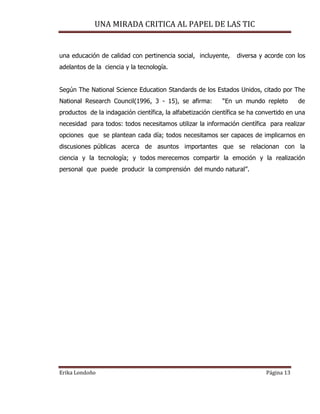 UNA MIRADA CRITICA AL PAPEL DE LAS TIC
Erika Londoño Página 13
una educación de calidad con pertinencia social, incluyente, diversa y acorde con los
adelantos de la ciencia y la tecnología.
Según The National Science Education Standards de los Estados Unidos, citado por The
National Research Council(1996, 3 - 15), se afirma: “En un mundo repleto de
productos de la indagación científica, la alfabetización científica se ha convertido en una
necesidad para todos: todos necesitamos utilizar la información científica para realizar
opciones que se plantean cada día; todos necesitamos ser capaces de implicarnos en
discusiones públicas acerca de asuntos importantes que se relacionan con la
ciencia y la tecnología; y todos merecemos compartir la emoción y la realización
personal que puede producir la comprensión del mundo natural”.
 