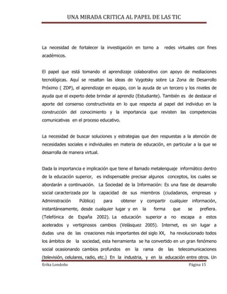 UNA MIRADA CRITICA AL PAPEL DE LAS TIC
Erika Londoño Página 15
La necesidad de fortalecer la investigación en torno a redes virtuales con fines
académicos.
El papel que está tomando el aprendizaje colaborativo con apoyo de mediaciones
tecnológicas. Aquí se resaltan las ideas de Vygotsky sobre La Zona de Desarrollo
Próximo ( ZDP), el aprendizaje en equipo, con la ayuda de un tercero y los niveles de
ayuda que el experto debe brindar al aprendiz (Estudiante). También es de destacar el
aporte del consenso constructivista en lo que respecta al papel del individuo en la
construcción del conocimiento y la importancia que revisten las competencias
comunicativas en el proceso educativo.
La necesidad de buscar soluciones y estrategias que den respuestas a la atención de
necesidades sociales e individuales en materia de educación, en particular a la que se
desarrolla de manera virtual.
Dada la importancia e implicación que tiene el llamado metalenguaje informático dentro
de la educación superior, es indispensable precisar algunos conceptos, los cuales se
abordarán a continuación. La Sociedad de la Información: Es una fase de desarrollo
social caracterizada por la capacidad de sus miembros (ciudadanos, empresas y
Administración Pública) para obtener y compartir cualquier información,
instantáneamente, desde cualquier lugar y en la forma que se prefiera.
(Telefónica de España 2002). La educación superior a no escapa a estos
acelerados y vertiginosos cambios (Velásquez 2005). Internet, es sin lugar a
dudas una de las creaciones más importantes del siglo XX, ha revolucionado todos
los ámbitos de la sociedad, esta herramienta se ha convertido en un gran fenómeno
social ocasionando cambios profundos en la rama de las telecomunicaciones
(televisión, celulares, radio, etc.) En la industria, y en la educación entre otros. Un
 