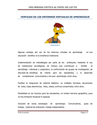 UNA MIRADA CRITICA AL PAPEL DE LAS TIC
Erika Londoño Página 17
VENTAJAS DE LOS ENTORNOS VIRTUALES DE APRENDIZAJE
Ilustración 3
Algunas ventajas del uso de los entornos virtuales de aprendizaje en una
educación científica vs la enseñanza tradicional.
Implementación de metodologías por parte de los profesores, mediante el uso
de mediaciones tecnológicas, de manera que contribuyan a facilitar el
aprendizaje individual y cooperativo, la conformación de grupos de investigación, de
discusión de temáticas de interés para los estudiantes, y el desarrollo
de competencias comunicativas y de auto- aprendizaje, entre otras.
Facilitan la integración de material didáctico en múltiples formatos, documentos
de texto, hojas electrónicas, fotos, videos, archivos comprimidos, entre otros.
Flexibilidad en los horarios para los estudiantes, no existen barreras geográfica, pues
no hay limitación temporal ni espacial.
Inclusión de varias estrategias de aprendizaje. Comunicativas, guías de
trabajo, material de evaluación, trabajo independiente.
 