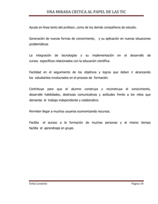 UNA MIRADA CRITICA AL PAPEL DE LAS TIC
Erika Londoño Página 18
Ayuda en línea tanto del profesor, como de los demás compañeros de estudio.
Generación de nuevas formas de conocimiento, y su aplicación en nuevas situaciones
problemáticas
La integración de tecnologías y su implementación en el desarrollo de
cursos específicos relacionados con la educación científica.
Facilidad en el seguimiento de los objetivos y logros que deben ir alcanzando
los estudiantes involucrados en el proceso de formación.
Contribuye para que el alumno construya y reconstruya el conocimiento,
desarrolle habilidades, destrezas comunicativas y actitudes frente a los retos que
demanda el trabajo independiente y colaborativo.
Permiten llegar a muchos usuarios economizando recursos.
Facilita el acceso a la formación de muchas personas y al mismo tiempo
facilita el aprendizaje en grupo.
 