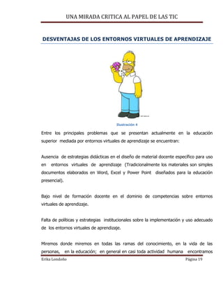 UNA MIRADA CRITICA AL PAPEL DE LAS TIC
Erika Londoño Página 19
DESVENTAJAS DE LOS ENTORNOS VIRTUALES DE APRENDIZAJE
Ilustración 4
Entre los principales problemas que se presentan actualmente en la educación
superior mediada por entornos virtuales de aprendizaje se encuentran:
Ausencia de estrategias didácticas en el diseño de material docente específico para uso
en entornos virtuales de aprendizaje (Tradicionalmente los materiales son simples
documentos elaborados en Word, Excel y Power Point diseñados para la educación
presencial).
Bajo nivel de formación docente en el dominio de competencias sobre entornos
virtuales de aprendizaje.
Falta de políticas y estrategias institucionales sobre la implementación y uso adecuado
de los entornos virtuales de aprendizaje.
Miremos donde miremos en todas las ramas del conocimiento, en la vida de las
personas, en la educación; en general en casi toda actividad humana encontramos
 