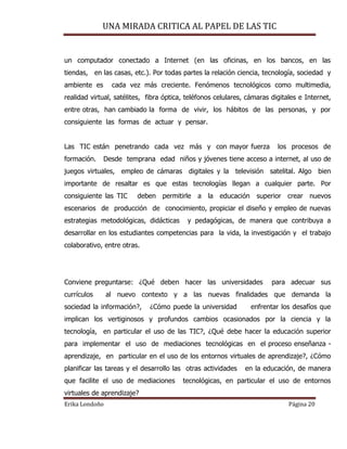 UNA MIRADA CRITICA AL PAPEL DE LAS TIC
Erika Londoño Página 20
un computador conectado a Internet (en las oficinas, en los bancos, en las
tiendas, en las casas, etc.). Por todas partes la relación ciencia, tecnología, sociedad y
ambiente es cada vez más creciente. Fenómenos tecnológicos como multimedia,
realidad virtual, satélites, fibra óptica, teléfonos celulares, cámaras digitales e Internet,
entre otras, han cambiado la forma de vivir, los hábitos de las personas, y por
consiguiente las formas de actuar y pensar.
Las TIC están penetrando cada vez más y con mayor fuerza los procesos de
formación. Desde temprana edad niños y jóvenes tiene acceso a internet, al uso de
juegos virtuales, empleo de cámaras digitales y la televisión satelital. Algo bien
importante de resaltar es que estas tecnologías llegan a cualquier parte. Por
consiguiente las TIC deben permitirle a la educación superior crear nuevos
escenarios de producción de conocimiento, propiciar el diseño y empleo de nuevas
estrategias metodológicas, didácticas y pedagógicas, de manera que contribuya a
desarrollar en los estudiantes competencias para la vida, la investigación y el trabajo
colaborativo, entre otras.
Conviene preguntarse: ¿Qué deben hacer las universidades para adecuar sus
currículos al nuevo contexto y a las nuevas finalidades que demanda la
sociedad la información?, ¿Cómo puede la universidad enfrentar los desafíos que
implican los vertiginosos y profundos cambios ocasionados por la ciencia y la
tecnología, en particular el uso de las TIC?, ¿Qué debe hacer la educación superior
para implementar el uso de mediaciones tecnológicas en el proceso enseñanza -
aprendizaje, en particular en el uso de los entornos virtuales de aprendizaje?, ¿Cómo
planificar las tareas y el desarrollo las otras actividades en la educación, de manera
que facilite el uso de mediaciones tecnológicas, en particular el uso de entornos
virtuales de aprendizaje?
 