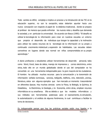 UNA MIRADA CRITICA AL PAPEL DE LAS TIC
Erika Londoño Página 21
Todo cambio es difícil, complejo e implica un proceso y la introducción de las TIC en la
educación superior, no son la excepción, estas deberían apuntar hacia una
nueva concepción con respecto al papel de la didáctica tradicional, donde se prepara
al profesor de manera que pueda enfrentar los nuevos retos y desafíos que demanda
la sociedad, y en particular la universidad. De acuerdo con Bosco (1995): "El desafío es
utilizar la tecnología de la información para crear en nuestras escuelas un entorno
que propicie el desarrollo de individuos que tengan la capacidad y la inclinación
para utilizar los vastos recursos de la tecnología de la información en su propio y
continuado crecimiento intelectual y expansión de habilidades. Las escuelas deben
convertirse en lugares donde sea normal ver niños comprometidos en su propio
aprendizaje.”
A diario profesores y estudiantes utilizan herramientas de desarrollo personal, tales
como Word, Excel, base de datos, manejo de impresoras y correo electrónico, entre
otros, todo ello en un mundo globalizado donde el uso del computador se ha
convertido en una herramienta indispensable para la gran mayoría de los ciudadanos.
El hombre ha utilizado muchos recursos para la comunicación y la transmisión de
información: señales luminosas, sonoras, telégrafo, teléfono, cine, televisión, prensa,
literatura, estos son algunos ejemplos que han marcado un momento trascendental
en diferentes épocas. Hoy muchas ciencias como la Física, la Biología, la Química, la
Estadística, la Electrónica, la Geología, y la Economía, entre otras, emplean recursos
informáticos en su enseñanza. Ello es debido a que los modelos informáticos y
sus métodos son herramientas poderosas para el razonamiento, la simulación,
la automatización y el análisis de algunos fenómenos, lo cual contribuye a facilitar la
toma de decisiones.
Es indispensable pensar que hoy las prácticas sociales están muy ligadas a la
 
