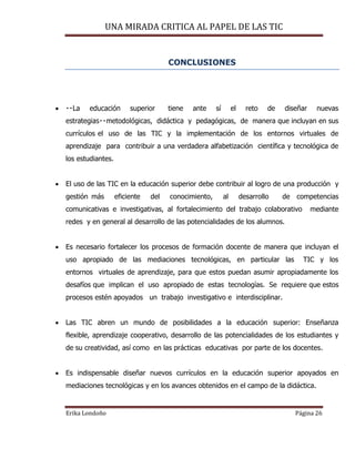 UNA MIRADA CRITICA AL PAPEL DE LAS TIC
Erika Londoño Página 26
CONCLUSIONES
 superior tiene ante sí el reto de diseñar nuevas
y pedagógicas, de manera que incluyan en sus
currículos el uso de las TIC y la implementación de los entornos virtuales de
aprendizaje para contribuir a una verdadera alfabetización científica y tecnológica de
los estudiantes.
 El uso de las TIC en la educación superior debe contribuir al logro de una producción y
gestión más eficiente del conocimiento, al desarrollo de competencias
comunicativas e investigativas, al fortalecimiento del trabajo colaborativo mediante
redes y en general al desarrollo de las potencialidades de los alumnos.
 Es necesario fortalecer los procesos de formación docente de manera que incluyan el
uso apropiado de las mediaciones tecnológicas, en particular las TIC y los
entornos virtuales de aprendizaje, para que estos puedan asumir apropiadamente los
desafíos que implican el uso apropiado de estas tecnologías. Se requiere que estos
procesos estén apoyados un trabajo investigativo e interdisciplinar.
 Las TIC abren un mundo de posibilidades a la educación superior: Enseñanza
flexible, aprendizaje cooperativo, desarrollo de las potencialidades de los estudiantes y
de su creatividad, así como en las prácticas educativas por parte de los docentes.
 Es indispensable diseñar nuevos currículos en la educación superior apoyados en
mediaciones tecnológicas y en los avances obtenidos en el campo de la didáctica.
 