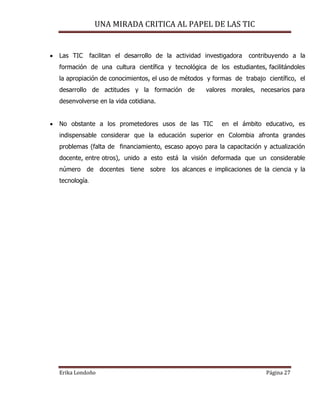 UNA MIRADA CRITICA AL PAPEL DE LAS TIC
Erika Londoño Página 27
 Las TIC facilitan el desarrollo de la actividad investigadora contribuyendo a la
formación de una cultura científica y tecnológica de los estudiantes, facilitándoles
la apropiación de conocimientos, el uso de métodos y formas de trabajo científico, el
desarrollo de actitudes y la formación de valores morales, necesarios para
desenvolverse en la vida cotidiana.
 No obstante a los prometedores usos de las TIC en el ámbito educativo, es
indispensable considerar que la educación superior en Colombia afronta grandes
problemas (falta de financiamiento, escaso apoyo para la capacitación y actualización
docente, entre otros), unido a esto está la visión deformada que un considerable
número de docentes tiene sobre los alcances e implicaciones de la ciencia y la
tecnología.
 
