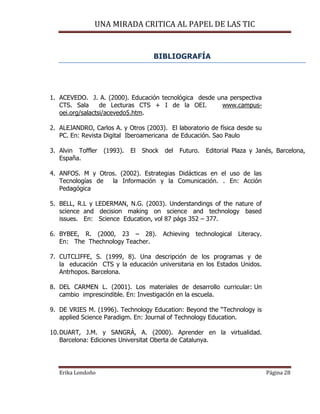 UNA MIRADA CRITICA AL PAPEL DE LAS TIC
Erika Londoño Página 28
BIBLIOGRAFÍA
1. ACEVEDO. J. A. (2000). Educación tecnológica desde una perspectiva
CTS. Sala de Lecturas CTS + I de la OEI. www.campus-
oei.org/salactsi/acevedo5.htm.
2. ALEJANDRO, Carlos A. y Otros (2003). El laboratorio de física desde su
PC. En: Revista Digital Iberoamericana de Educación. Sao Paulo
3. Alvin Toffler (1993). El Shock del Futuro. Editorial Plaza y Janés, Barcelona,
España.
4. ANFOS. M y Otros. (2002). Estrategias Didácticas en el uso de las
Tecnologías de la Información y la Comunicación. . En: Acción
Pedagógica
5. BELL, R.L y LEDERMAN, N.G. (2003). Understandings of the nature of
science and decision making on science and technology based
issues. En: Science Education, vol 87 págs 352 – 377.
6. BYBEE, R. (2000, 23 – 28). Achieving technological Literacy.
En: The Thechnology Teacher.
7. CUTCLIFFE, S. (1999, 8). Una descripción de los programas y de
la educación CTS y la educación universitaria en los Estados Unidos.
Antrhopos. Barcelona.
8. DEL CARMEN L. (2001). Los materiales de desarrollo curricular: Un
cambio imprescindible. En: Investigación en la escuela.
9. DE VRIES M. (1996). Technology Education: Beyond the “Technology is
applied Science Paradigm. En: Journal of Technology Education.
10.DUART, J.M. y SANGRÁ, A. (2000). Aprender en la virtualidad.
Barcelona: Ediciones Universitat Oberta de Catalunya.
 