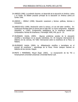 UNA MIRADA CRITICA AL PAPEL DE LAS TIC
Erika Londoño Página 30
24.UNESCO (1996). La profesión docente y el desarrollo de la educación en América Latina
y el Caribe. En: Boletín proyecto principal de la educación en América Latina y el
Caribe. Chile.
25.UNESCO – OREALC (1998). Educación vocacional y técnica: políticas, técnicas e
innovación.
26.UNESCO-ISCU (1999). Declaración sobre la ciencia y el uso del saber científico. En:
Conferencia Mundial sobre la ciencia para el siglo XXI: un nuevo compromiso. Budapest
VAQUERO, A. (1992). Fundamentos pedagógicos de la enseñanza asistida por
Computadora. Revista de Enseñanza y Tecnología: ADIE, Nº6, pp.14- 24.
27.VELÁSQUEZ, Andrés. (2004). Algunos problemas sociales de la educación
científica y tecnológica en la escuela colombiana. En: III Congreso internacional de
didáctica de las ciencias, VII Taller internacional sobre la enseñanza de la Física. La
Habana.
28.VELÁSQUEZ, Andrés. (2004). La Alfabetización científica y tecnológica en el
proceso de enseñanza – aprendizaje de la Física. Primer coloquio nacional en
didáctica de las ciencias. Ibagué.
29.PRATS I FERNÁNDEZ, Miquel Ángel. (2003). La incorporación de les TIC a
l’ensenyament universitari presencial. Universitat Ramon Llull.
 