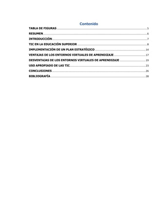 Contenido
TABLA DE FIGURAS ................................................................................................................................5
RESUMEN....................................................................................................................................................6
INTRODUCCIÓN.......................................................................................................................................7
TIC EN LA EDUCACIÓN SUPERIOR ...................................................................................................8
IMPLEMENTACIÓN DE UN PLAN ESTRATÉGICO ........................................................................14
VENTAJAS DE LOS ENTORNOS VIRTUALES DE APRENDIZAJE .............................................17
DESVENTAJAS DE LOS ENTORNOS VIRTUALES DE APRENDIZAJE .....................................19
USO APROPIADO DE LAS TIC............................................................................................................23
CONCLUSIONES .....................................................................................................................................26
BIBLIOGRAFÍA .......................................................................................................................................28
 