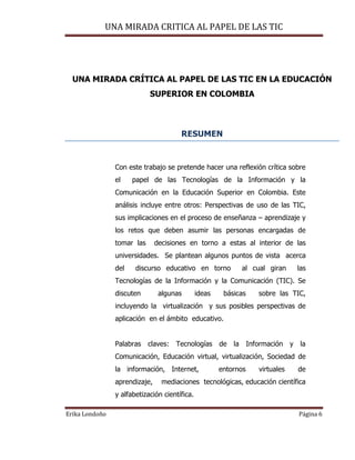 UNA MIRADA CRITICA AL PAPEL DE LAS TIC
Erika Londoño Página 6
UNA MIRADA CRÍTICA AL PAPEL DE LAS TIC EN LA EDUCACIÓN
SUPERIOR EN COLOMBIA
RESUMEN
Con este trabajo se pretende hacer una reflexión crítica sobre
el papel de las Tecnologías de la Información y la
Comunicación en la Educación Superior en Colombia. Este
análisis incluye entre otros: Perspectivas de uso de las TIC,
sus implicaciones en el proceso de enseñanza – aprendizaje y
los retos que deben asumir las personas encargadas de
tomar las decisiones en torno a estas al interior de las
universidades. Se plantean algunos puntos de vista acerca
del discurso educativo en torno al cual giran las
Tecnologías de la Información y la Comunicación (TIC). Se
discuten algunas ideas básicas sobre las TIC,
incluyendo la virtualización y sus posibles perspectivas de
aplicación en el ámbito educativo.
Palabras claves: Tecnologías de la Información y la
Comunicación, Educación virtual, virtualización, Sociedad de
la información, Internet, entornos virtuales de
aprendizaje, mediaciones tecnológicas, educación científica
y alfabetización científica.
 