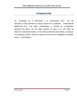 UNA MIRADA CRITICA AL PAPEL DE LAS TIC
Erika Londoño Página 7
INTRODUCCIÓN
Las Tecnologías de la Información y la Comunicación (TIC) han ido
alcanzado un auge acelerado en diversos sectores de la población , incorporándose
rápidamente en la vida social, convirtiéndose su dominio en un importante
elemento de la cultura. Las TIC están presente en todas o en casi todas las
esferas del desempeño humano, en las diversas áreas del conocimiento, en particular
en la educación superior, tanto en la docencia como, como la investigación y la gestión
escolar y administrativa.
 