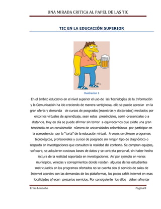 UNA MIRADA CRITICA AL PAPEL DE LAS TIC
Erika Londoño Página 8
TIC EN LA EDUCACIÓN SUPERIOR
Ilustración 1
En el ámbito educativo en el nivel superior el uso de las Tecnologías de la Información
y la Comunicación ha ido creciendo de manera vertiginosa, ello se puede apreciar en la
gran oferta y demanda de cursos de posgrados (maestrías y doctorados) mediados por
entornos virtuales de aprendizaje, sean estos presénciales, semi -presenciales o a
distancia. Hoy en día se puede afirmar sin temor a equivocarnos que existe una gran
tendencia en un considerable número de universidades colombianas por participar en
la competencia por la “torta” de la educación virtual. A veces se ofrecen programas
tecnológicos, profesionales y cursos de posgrado sin ningún tipo de diagnóstico o
respaldo en investigaciones que consulten la realidad del contexto. Se compran equipos,
software, se adquieren costosas bases de datos y se contrata personal, sin haber hecho
lectura de la realidad soportada en investigaciones. Así por ejemplo en varios
municipios, veredas y corregimientos donde residen algunos de los estudiantes
matriculados en los programas ofertados no se cuenta con el servicio de salas de
Internet acordes con las demandas de las plataformas, los pocos cafés internet en esas
localidades ofrecen precarios servicios. Por consiguiente los ellos deben afrontar
 