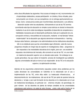 UNA MIRADA CRITICA AL PAPEL DE LAS TIC
Erika Londoño Página 9
entre otras dificultades las siguientes: Poco acceso al trabajo en red, inconvenientes con
el aprendizaje colaborativo, escasa participación en charlas y foros virtuales, poca
comunicación con el tutor, con sus compañeros y la no entrega oportunamente sus
tareas. Como consecuencia existe gran inconformidad, desmotivación y una altísima
deserción escolar entre los estudiantes. Irónicamente el uso de las TIC termina
convirtiendo este tipo de educación en simples cursos teóricos en donde la interacción
mediante el uso de la redes tecnológicas imposibilita el desarrollo de competencias y
habilidades necesarias para el desempeño profesional, todo por la aplicación de una
concepción errónea y mercantilista de la educación, mediante el mal llamado “efecto
modernizador” de la educación que algunos denominan erróneamente e - learning.
Aunque estos factores preocupan a los administradores de las instituciones educativas,
ello no es obstáculo para que las universidades sigan ofertando cada día nuevos
programas virtuales sin ningún tipo de soporte en investigaciones. Estos programas no
dan respuestas a las necesidades educativas de la región, pero son una excelente
respuesta a las dinámicas del mercado, ello convierte el uso de las TIC en una moda
en materia de educación superior con un elevado costo social. Sin embargo no se
puede generalizar, hay que valorar el incipiente proceso de investigación que adelanta
algunas universidades del país en torno al uso responsable de las TIC en la educación
superior y la optimización de éstas.
Además de los argumentos anteriormente expuestos existen otros problemas por los
cuales atraviesan las universidades en Colombia en lo relacionado con el uso e
implementación de las TIC, entre ellos están: La inadecuada infraestructura, el
desconocimiento de las implicaciones del uso de las TIC por parte de quienes toma las
decisiones y la baja o casi nula formación de los docentes en lo relacionado con el uso
de mediaciones tecnológicas, en particular con entornos virtuales de aprendizaje. Un
gran número de los docentes de planta de tiempo completo de las universidades
colombianas está próximo a la edad de retiro forzoso, unido a ello está el hecho de no
 
