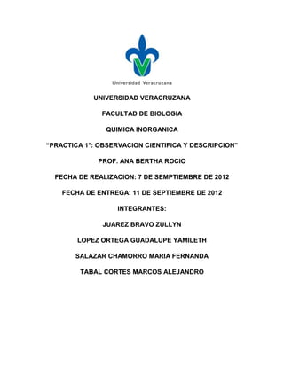 UNIVERSIDAD VERACRUZANA

              FACULTAD DE BIOLOGIA

               QUIMICA INORGANICA

“PRACTICA 1°: OBSERVACION CIENTIFICA Y DESCRIPCION”

             PROF. ANA BERTHA ROCIO

  FECHA DE REALIZACION: 7 DE SEMPTIEMBRE DE 2012

    FECHA DE ENTREGA: 11 DE SEPTIEMBRE DE 2012

                   INTEGRANTES:

               JUAREZ BRAVO ZULLYN

        LOPEZ ORTEGA GUADALUPE YAMILETH

       SALAZAR CHAMORRO MARIA FERNANDA

         TABAL CORTES MARCOS ALEJANDRO
 
