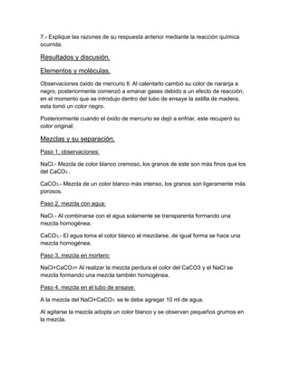 7.- Explique las razones de su respuesta anterior mediante la reacción química
ocurrida.

Resultados y discusión.

Elementos y moléculas.
Observaciones óxido de mercurio ll: Al calentarlo cambió su color de naranja a
negro, posteriormente comenzó a emanar gases debido a un efecto de reacción;
en el momento que se introdujo dentro del tubo de ensaye la astilla de madera,
esta tomó un color negro.

Posteriormente cuando el óxido de mercurio se dejó a enfriar, este recuperó su
color original.

Mezclas y su separación.
Paso 1, observaciones:

NaCl.- Mezcla de color blanco cremoso, los granos de este son más finos que los
del CaCO3 .

CaCO3.- Mezcla de un color blanco más intenso, los granos son ligeramente más
porosos.

Paso 2, mezcla con agua:

NaCl.- Al combinarse con el agua solamente se transparenta formando una
mezcla homogénea.

CaCO3.- El agua toma el color blanco al mezclarse, de igual forma se hace una
mezcla homogénea.

Paso 3, mezcla en mortero:

NaCl+CaCO3= Al realizar la mezcla perdura el color del CaCO3 y el NaCl se
mezcla formando una mezcla también homogénea.

Paso 4, mezcla en el tubo de ensaye:

A la mezcla del NaCl+CaCO3 se le debe agregar 10 ml de agua.

Al agitarse la mezcla adopta un color blanco y se observan pequeños grumos en
la mezcla.
 
