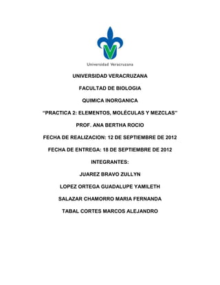 UNIVERSIDAD VERACRUZANA

            FACULTAD DE BIOLOGIA

             QUIMICA INORGANICA

“PRACTICA 2: ELEMENTOS, MOLÉCULAS Y MEZCLAS”

           PROF. ANA BERTHA ROCIO

FECHA DE REALIZACION: 12 DE SEPTIEMBRE DE 2012

 FECHA DE ENTREGA: 18 DE SEPTIEMBRE DE 2012

                INTEGRANTES:

            JUAREZ BRAVO ZULLYN

     LOPEZ ORTEGA GUADALUPE YAMILETH

     SALAZAR CHAMORRO MARIA FERNANDA

      TABAL CORTES MARCOS ALEJANDRO
 