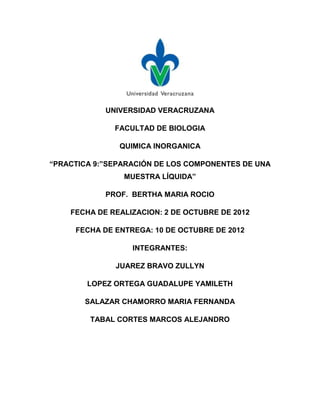 UNIVERSIDAD VERACRUZANA

              FACULTAD DE BIOLOGIA

               QUIMICA INORGANICA

“PRACTICA 9:”SEPARACIÓN DE LOS COMPONENTES DE UNA
                MUESTRA LÍQUIDA”

            PROF. BERTHA MARIA ROCIO

    FECHA DE REALIZACION: 2 DE OCTUBRE DE 2012

     FECHA DE ENTREGA: 10 DE OCTUBRE DE 2012

                  INTEGRANTES:

              JUAREZ BRAVO ZULLYN

        LOPEZ ORTEGA GUADALUPE YAMILETH

       SALAZAR CHAMORRO MARIA FERNANDA

         TABAL CORTES MARCOS ALEJANDRO
 