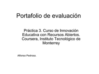 Portafolio de evaluación
Práctica 3. Curso de Innovación
Educativa con Recursos Abiertos.
Coursera, Instituto Tecnológico de
Monterrey
Alfonso Pedrosa.
 
