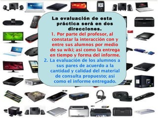 La evaluación de esta
práctica será en dos
direcciones.
1. Por parte del profesor, al
constatar la interacción con y
entre sus alumnos por medio
de su wiki; así como la entrega
en tiempo y forma del informe.
2. La evaluación de los alumnos a
sus pares de acuerdo a la
cantidad y calidad del material
de consulta propuesto; así
como el informe entregado.
 
