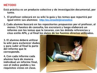 MÉTODO
Está práctica es un producto colectivo y de investigación documental, por
tanto.
1. El profesor colocará en su wiki la guía y los temas que repartirá por
igual entre sus alumnos: http://es.nirewiki/jóvenestics
2. Cada alumno buscará en los repositorios propuestos por el profesor, al
menos 5 fuentes de consulta, los escrutará y luego elaborará un
informe con los temas que le tocaron, con las debida referencias y
citas estilo APA, y al final los datos de las fuentes directas utilizadas.
3. El alumno deberá utilizar
la wiki para esclarecer dudas
y para subir al final la parte
del informe que le
corresponde.
4. Con cada informe cada
alumno hará de manera
individual un informe final,
con el índice pedido y los
requisitos vistos en clase.
 