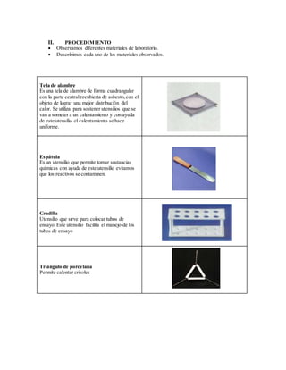 II. PROCEDIMIENTO
 Observamos diferentes materiales de laboratorio.
 Describimos cada uno de los materiales observados.
Tela de alambre
Es una tela de alambre de forma cuadrangular
con la parte central recubierta de asbesto,con el
objeto de lograr una mejor distribución del
calor. Se utiliza para sostener utensilios que se
van a someter a un calentamiento y con ayuda
de este utensilio el calentamiento se hace
uniforme.
Espátula
Es un utensilio que permite tomar sustancias
químicas con ayuda de este utensilio evitamos
que los reactivos se contaminen.
Gradilla
Utensilio que sirve para colocar tubos de
ensayo. Este utensilio facilita el manejo de los
tubos de ensayo
Triángulo de porcelana
Permite calentar crisoles
 