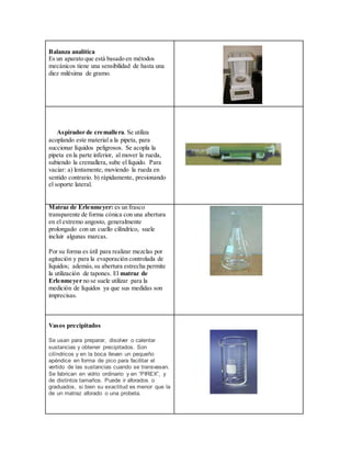 Balanza analítica
Es un aparato que está basado en métodos
mecánicos tiene una sensibilidad de hasta una
diez milésima de gramo.
Aspirador de cremallera. Se utiliza
acoplando este material a la pipeta, para
succionar líquidos peligrosos. Se acopla la
pipeta en la parte inferior, al mover la rueda,
subiendo la cremallera, sube el líquido. Para
vaciar: a) lentamente, moviendo la rueda en
sentido contrario. b) rápidamente, presionando
el soporte lateral.
Matraz de Erlenmeyer: es un frasco
transparente de forma cónica con una abertura
en el extremo angosto, generalmente
prolongado con un cuello cilíndrico, suele
incluir algunas marcas.
Por su forma es útil para realizar mezclas por
agitación y para la evaporación controlada de
líquidos; además,su abertura estrecha permite
la utilización de tapones. El matraz de
Erlenmeyer no se suele utilizar para la
medición de líquidos ya que sus medidas son
imprecisas.
Vasos precipitados
Se usan para preparar, disolver o calentar
sustancias y obtener precipitados. Son
cilíndricos y en la boca llevan un pequeño
apéndice en forma de pico para facilitar el
vertido de las sustancias cuando se transvasan.
Se fabrican en vidrio ordinario y en “PIREX”, y
de distintos tamaños. Puede ir aforados o
graduados, si bien su exactitud es menor que la
de un matraz aforado o una probeta.
 