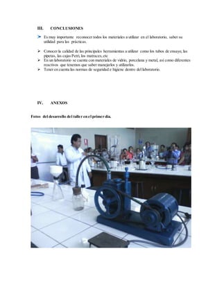 III. CONCLUSIONES
Es muy importante reconocer todos los materiales a utilizar en el laboratorio, saber su
utilidad para las prácticas.
 Conocer la calidad de las principales herramientas a utilizar como los tubos de ensayo, las
pipetas, las cajas Petri, los matraces,etc
 En un laboratorio se cuenta con materiales de vidrio, porcelana y metal, así como diferentes
reactivos que tenemos que saber manejarlos y utilizarlos.
 Tener en cuenta las normas de seguridad e higiene dentro del laboratorio.
IV. ANEXOS
Fotos del desarrollo del taller en el primer día.
 