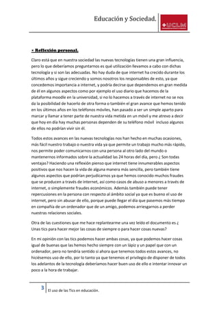 Educación y Sociedad.
3 El uso de las Tics en educación.
× Reflexión personal.
Claro está que en nuestra sociedad las nuevas tecnologías tienen una gran influencia,
pero lo que deberíamos preguntarnos es qué utilización llevamos a cabo con dichas
tecnología y si son las adecuadas. No hay duda de que internet ha crecido durante los
últimos años y sigue creciendo y somos nosotros los responsables de esto, ya que
concedemos importancia a internet, y podría decirse que dependemos en gran medida
de él en algunos aspectos como por ejemplo el uso diario que hacemos de la
plataforma moodle en la universidad, si no lo hacemos a través de internet no se nos
da la posibilidad de hacerlo de otra forma o también el gran avance que hemos tenido
en los últimos años en los teléfonos móviles, han pasado a ser un simple aparto para
marcar y llamar a tener parte de nuestra vida metida en un móvil y me atrevo a decir
que hoy en día hay muchas personas dependen de su teléfono móvil incluso algunos
de ellos no podrían vivir sin él.
Todos estos avances en las nuevas tecnologías nos han hecho en muchas ocasiones,
más fácil nuestro trabajo o nuestra vida ya que permite un trabajo mucho más rápido,
nos permite poder comunicarnos con una persona al otro lado del mundo o
mantenernos informados sobre la actualidad las 24 horas del día, pero ¿ Son todas
ventajas? Haciendo una reflexión pienso que internet tiene innumerables aspectos
positivos que nos hacen la vida de alguna manera más sencilla, pero también tiene
algunos aspectos que podrían perjudicarnos ya que hemos conocido muchos fraudes
que se producen a través de internet, así como casos de abuso a menores a través de
internet, o simplemente fraudes económicos. Además también puede tener
repercusiones en la persona con respecto al ámbito social ya que es bueno el uso de
internet, pero sin abusar de ello, porque puede llegar el día que pasemos más tiempo
en compañía de un ordenador que de un amigo, podemos arriesgarnos a perder
nuestras relaciones sociales.
Otra de las cuestiones que me hace replantearme una vez leído el documento es ¿
Unas tics para hacer mejor las cosas de siempre o para hacer cosas nuevas?
En mi opinión con las tics podemos hacer ambas cosas, ya que podemos hacer cosas
igual de buenas que las hemos hecho siempre con un lápiz y un papel que con un
ordenador, pero no tendría sentido si ahora que tenemos todos estos avances, no
hiciésemos uso de ello, por lo tanto ya que tenemos el privilegio de disponer de todos
los adelantos de la tecnología deberíamos hacer buen uso de ello e intentar innovar un
poco a la hora de trabajar.
 