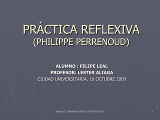 PRÁCTICA REFLEXIVA (PHILIPPE PERRENOUD) ALUMNO : FELIPE LEAL PROFESOR: LESTER ALIAGA CIUDAD UNIVERSITARIA, 10 OCTUBRE 2009 