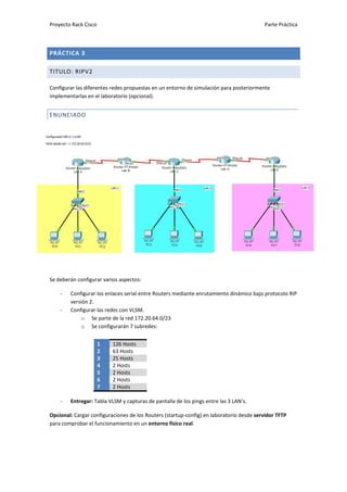 Proyecto Rack Cisco                                                                      Parte Práctica



PRÁCTICA 3

TITULO: RIPV2

Configurar las diferentes redes propuestas en un entorno de simulación para posteriormente
implementarlas en el laboratorio (opcional).


ENUNCIADO




Se deberán configurar varios aspectos:

    -   Configurar los enlaces serial entre Routers mediante enrutamiento dinámico bajo protocolo RIP
        versión 2.
    -   Configurar las redes con VLSM.
             o Se parte de la red 172.20.64.0/23
             o Se configurarán 7 subredes:


                      1   126 Hosts
                      2   63 Hosts
                      3   25 Hosts
                      4   2 Hosts
                      5   2 Hosts
                      6   2 Hosts
                      7   2 Hosts

    -   Entregar: Tabla VLSM y capturas de pantalla de los pings entre las 3 LAN’s.

Opcional: Cargar configuraciones de los Routers (startup-config) en laboratorio desde servidor TFTP
para comprobar el funcionamiento en un entorno físico real.
 