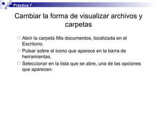 Cambiar la forma de visualizar archivos y carpetas Abrir la carpeta Mis documentos, localizada en el Escritorio. Pulsar sobre el icono que aparece en la barra de herramientas. Seleccionar en la lista que se abre, una de las opciones que aparecen. Práctica 7 