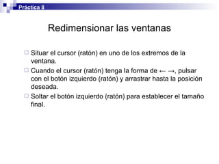 Redimensionar las ventanas Situar el cursor (ratón) en uno de los extremos de la ventana. Cuando el cursor (ratón) tenga la forma de  ← ->, pulsar con el botón izquierdo (ratón) y arrastrar hasta la posición deseada. Soltar el botón izquierdo (ratón) para establecer el tamaño final. Práctica 8 