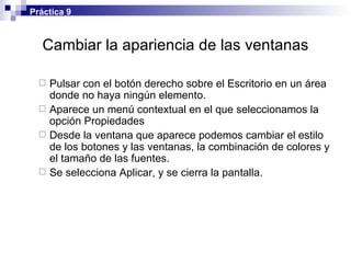 Cambiar la apariencia de las ventanas Pulsar con el botón derecho sobre el Escritorio en un área donde no haya ningún elemento. Aparece un menú contextual en el que seleccionamos la opción Propiedades Desde la ventana que aparece podemos cambiar el estilo de los botones y las ventanas, la combinación de colores y el tamaño de las fuentes. Se selecciona Aplicar, y se cierra la pantalla. Práctica 9 