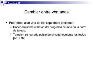 Cambiar entre ventanas Podremos usar una de las siguientes opciones: Hacer clic sobre el botón del programa situado en la barra de tareas. También se lograría pulsando simultáneamente las teclas [Alt+Tab]. Práctica 10 
