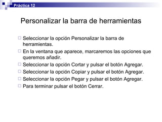 Personalizar la barra de herramientas Seleccionar la opción Personalizar la barra de herramientas. En la ventana que aparece, marcaremos las opciones que queremos añadir. Seleccionar la opción Cortar y pulsar el botón Agregar. Seleccionar la opción Copiar y pulsar el botón Agregar. Seleccionar la opción Pegar y pulsar el botón Agregar. Para terminar pulsar el botón Cerrar. Práctica 12 