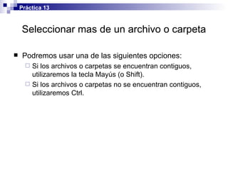 Seleccionar mas de un archivo o carpeta Podremos usar una de las siguientes opciones: Si los archivos o carpetas se encuentran contiguos, utilizaremos la tecla Mayús (o Shift). Si los archivos o carpetas no se encuentran contiguos, utilizaremos Ctrl. Práctica 13 