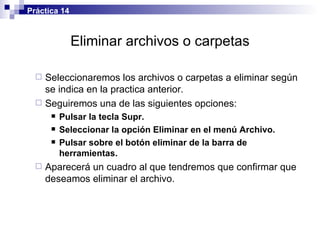 Eliminar archivos o carpetas Seleccionaremos los archivos o carpetas a eliminar según se indica en la practica anterior. Seguiremos una de las siguientes opciones: Pulsar la tecla Supr. Seleccionar la opción Eliminar en el menú Archivo. Pulsar sobre el botón eliminar de la barra de herramientas. Aparecerá un cuadro al que tendremos que confirmar que deseamos eliminar el archivo. Práctica 14 