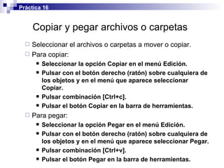 Copiar y pegar  archivos o carpetas   Seleccionar el  archivos o carpetas  a mover o copiar. Para copiar: Seleccionar la opción Copiar en el menú Edición. Pulsar con el botón derecho (ratón) sobre cualquiera de los objetos y en el menú que aparece seleccionar Copiar. Pulsar combinación [Ctrl+c]. Pulsar el botón Copiar en la barra de herramientas. Para pegar: Seleccionar la opción Pegar en el menú Edición. Pulsar con el botón derecho (ratón) sobre cualquiera de los objetos y en el menú que aparece seleccionar Pegar. Pulsar combinación [Ctrl+v]. Pulsar el botón Pegar en la barra de herramientas. Práctica 16 