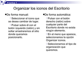 Organizar los iconos del Escritorio De forma manual: Seleccionar el icono que se desea cambiar de lugar. Pulsar sobre él con el botón izquierdo (ratón) y sin soltar arrastraremos al sitio donde queramos posicionarlo. De forma automática: Pulsar con el botón derecho (ratón) sobre cualquier parte del Escritorio donde no exista ningún elemento. En el menú que aparece, seleccionamos la opción Organizar iconos. Seleccionamos el tipo de organización que queremos. Práctica 1 