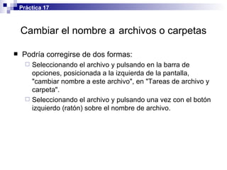 Cambiar el nombre a   archivos o carpetas Podría corregirse de dos formas: Seleccionando el archivo y pulsando en la barra de opciones, posicionada a la izquierda de la pantalla, "cambiar nombre a este archivo", en "Tareas de archivo y carpeta".  Seleccionando el archivo y pulsando una vez con el botón izquierdo (ratón) sobre el nombre de archivo. Práctica 17 