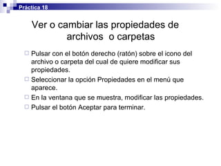 Ver o cambiar las propiedades de  archivos  o carpetas Pulsar con el botón derecho (ratón) sobre el icono del archivo o carpeta del cual de quiere modificar sus propiedades. Seleccionar la opción Propiedades en el menú que aparece. En la ventana que se muestra, modificar las propiedades. Pulsar el botón Aceptar para terminar. Práctica 18 