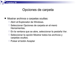 Opciones de carpeta Mostrar archivos o carpetas ocultas: Abrir el  Explorador de Windows. Seleccionar Opciones de carpeta en el menú Herramientas. En la ventana que se abre, seleccionar la pestaña Ver. Seleccionar la opción Mostrar todos los archivos y carpetas ocultos. Pulsar el botón Aceptar Práctica 19 