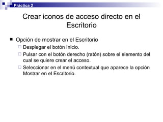Crear iconos de acceso directo en el Escritorio Opción de mostrar en el Escritorio Desplegar el botón Inicio. Pulsar con el botón derecho (ratón) sobre el elemento del cual se quiere crear el acceso. Seleccionar en el menú contextual que aparece la opción Mostrar en el Escritorio. Práctica 2 