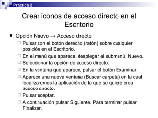 Crear iconos de acceso directo en el Escritorio Opción Nuevo -> Acceso directo Pulsar con el botón derecho (ratón) sobre cualquier posición en el Escritorio. En el menú que aparece, desplegar el submenú  Nuevo. Seleccionar la opción de acceso directo. En la ventana que aparece, pulsar el botón Examinar. Aparece una nueva ventana (Buscar carpeta) en la cual localizaremos la aplicación de la que se quiere crea acceso directo. Pulsar aceptar. A continuación pulsar Siguiente. Para terminar pulsar Finalizar. Práctica 2 