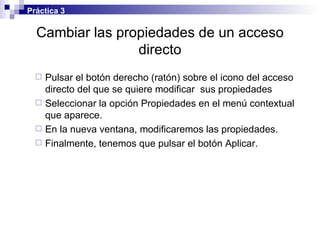 Cambiar las propiedades de un acceso directo Pulsar el botón derecho (ratón) sobre el icono del acceso directo del que se quiere modificar  sus propiedades Seleccionar la opción Propiedades en el menú contextual que aparece. En la nueva ventana, modificaremos las propiedades. Finalmente, tenemos que pulsar el botón Aplicar. Práctica 3 