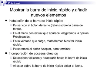 Mostrar la barra de inicio rápido y añadir nuevos elementos Instalación de la barra de inicio rápido Pulsar con el botón derecho (ratón) sobre la barra de tareas. En el menú contextual que aparece, elegiremos la opción Propiedades. En la ventana que surge, marcaremos Mostrar inicio rápido. Pulsaremos el botón Aceptar, para terminar. Incorporación de accesos directos Seleccionar el icono y arrastrarlo hasta la barra de inicio rápido Al estar sobre la barra de inicio rápido soltar el icono. Práctica 4 