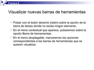 Visualizar nuevas barras de herramientas Pulsar con el botón derecho (ratón) sobre la opción de la barra de tareas donde no exista ningún elemento. En el menú contextual que aparece, pulsaremos sobre la opción Barra de herramientas. En el menú desplegable, marcaremos las opciones correspondientes a las barras de herramientas que se quieran visualizar. Práctica 6 