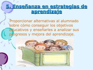 5. Enseñanza en estrategias de aprendizaje Proporcionar alternativas al alumnado sobre cómo conseguir los objetivos educativos y enseñarles a analizar sus progresos y mejora del aprendizaje. 